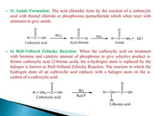  5) Amide Formation: The acid chlorides form by the reaction of a carboxylic
acid with thionyl chloride or phosphorous pentachloride which when react with
ammonia to give amide.
 6) Hell-Volhard Zelinsky Reaction: When the carboxylic acid on treatment
with bromine and catalytic amount of phosphorus to give selective product α-
bromo carboxylic acid (2-bromo acid), the α-hydrogen atom is replaced by the
halogen is known as Hell-Volhard Zelinsky Reaction. The reaction in which the
hydrogen atom of an carboxylic acid replaces with a halogen atom on the α-
carbon of a carboxylic acid.
R C
PCl5
O
OH
Carboxylic acid
R C
O
Cl
Acid chloride
NH3 HClR C
O
NH2
Amide
R CH2 C
O
OH
Carboxylic acid
R CH C
O
OH
Br2
Red P
Br
2-Bromo acid
 
