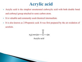  Acrylic acid is the simplest unsaturated carboxylic acid with both double bond
and carbonyl group attached to same carbon atom.
 It is valuable and commonly used chemical intermediate.
 It is also known as 2-Propenoic acid. It was first prepared by the air oxidation of
acrolein.
H2C CH C
O
OH
Acrylic acid
 
