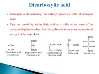  Carboxylic acids containing two carboxyl groups are called dicarboxylic
acids.
 They are named by adding dioic acid as a suffix to the name of the
corresponding hydrocarbon. Both the carboxyl carbon atoms are numbered
as a part of the main chain.
CH
CH2
COOH
COOH
OH
Malic acid
C
C
OH
OH
H
COOH
H
COOH
Tartaric acid
COOH
COOH
Ethanedioic acid
(Oxalic acid)
CH2
COOH
COOH
Propanedioic acid
(Malonic acid)
CH2
CH2
COOH
COOH
Butanedioic acid
(Succinic acid)
 