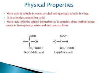  Malic acid is soluble in water, alcohol and sparingly soluble in ether.
 It is colourless crystalline solid.
 Malic acid exhibits optical isomerism as it contains chiral carbon hence
exists in two optically active and one inactive form.
C
CH2
H
COOH
HO
L-(-)-Malic acid
COOH
C
CH2
OH
COOH
H
COOH
D-(+)-Malic acid
 