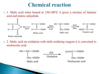  1. Malic acid when heated at 150-180°C it gives a mixture of fumaric
acid and maleic anhydride.
 2. Malic acid on oxidation with mild oxidizing reagent it is converted to
oxaloacetic acid.
CH
CH2
COOH
COOH
HO
Malic acid
C
C
COOH
HOOC
H
H
Fumaric acid
C
C
COOH
H
H
COOH
Maleic acid
C
C
C
H
H
C
O
O
O
Maleic anhydride
-H2O
-H2O
-H2O
Heat
Heat
CH
CH2
COOH
COOH
HO
Malic acid
Oxidation
(O) C
CH2
COOH
COOH
O
Oxaloacetic acid
 