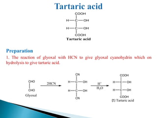 Preparation
1. The reaction of glyoxal with HCN to give glyoxal cyanohydrin which on
hydrolysis to give tartaric acid.
C
C
OH
OH
H
COOH
H
COOH
Tartaric acid
CHO
CHO
2HCN C
C
CN
CN
H
H OH
OH
H2O
H+ C
C
OH
OH
H
COOH
H
COOH
Tartaric acid
Glyoxal
 