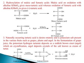 2. Hydroxylation of maleic and fumaric acids: Maleic acid on oxidation with
alkaline KMnO4 gives meso-tartaric acid whereas oxidation of fumaric acid with
alkaline KMnO4 to gives (±)-tartaric acid.
3. Naturally occurring tartaric acid is dextro rotatory and is potassium salt present
in the various fruits such as grapes, plums and argol. In the fermentation of grape
juice, the potassium hydrogen tartarate deposits as a reddish brown crust (argol)
which on crystallization, argol deposits crystals of the salt known as cream of
tartar.
C
C
COOH
H
H
COOH
Maleic acid
H2O
C
C
OH
OH
H
COOH
H
COOH
Meso-Tartaric acid
H2O
C
C
COOH
HOOC
H
H
Fumaric acid
KMnO4
C
C
OH
OH
H
COOH
H
COOH
Tartaric acid
C
C
OH
H
H
COOH
CH
CH
C
HO
HO
C
O
O
OHO
COOK
O
Ca
Calcium tartarate
CH
CH
COOK
HO
HO
COOK
Potassium tartarate
Ca(OH)2
2H2O
Cream of tartar
 