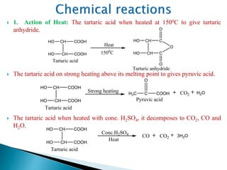  1. Action of Heat: The tartaric acid when heated at 1500C to give tartaric
anhydride.
 The tartaric acid on strong heating above its melting point to gives pyruvic acid.
 The tartaric acid when heated with cone. H2SO4, it decomposes to CO2, CO and
H2O.
CH
CH
C
HO
HO
C
O
O
O
CH
CH
COOH
HO
HO
COOH
Heat
1500
C
Tartaric acid
Tartaric anhydride
C COOH H2OH3C
CH
CH
COOH
HO
HO
COOH
Strong heating
Tartaric acid
CO2
O
Pyruvic acid
3H2O
CH
CH
COOH
HO
HO
COOH
Tartaric acid
CO2CO
Conc.H2SO4
Heat
 