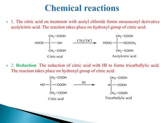  1. The citric acid on treatment with acetyl chloride forms monoacetyl derivative
acetylcitric acid. The reaction takes place on hydroxyl group of citric acid.
 2. Reduction: The reduction of citric acid with HI to forms tricarballylic acid.
The reaction takes place on hydroxyl group of citric acid.
C
CH2
OCOCH3
COOH
HOOC
Acetylcitric acid
CH2 COOH
C
CH2
HOOC
COOH
OH
Citric acid
CH2 COOH
CH3COCl
HC
CH2
COOH
COOH
Tricarballylic acid
CH2 COOH
C
CH2
COOH
COOH
HO
Citric acid
CH2 COOH
HI
 