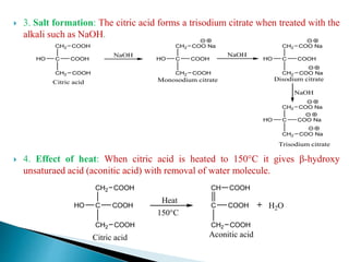  3. Salt formation: The citric acid forms a trisodium citrate when treated with the
alkali such as NaOH.
 4. Effect of heat: When citric acid is heated to 150°C it gives β-hydroxy
unsaturaed acid (aconitic acid) with removal of water molecule.
C
CH2
COOH
COOH
HO
Citric acid
CH2 COOH
NaOH
C
CH2
COOH
COOH
HO
Monosodium citrate
CH2 COO Na
C
CH2
COOH
COO Na
HO
CH2 COO Na
NaOH
NaOH
C
CH2
COO Na
COO Na
HO
CH2 COO Na
Trisodium citrate
Disodium citrate
C
CH2
COOH
COOH
HO
Citric acid
CH2 COOH
Heat
C
CH2
COOH
COOH
CH COOH
H2O
Aconitic acid
150°C
 
