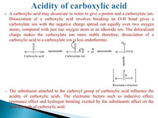  A carboxylic acid may dissociate in water to give a proton and a carboxylate ion.
Dissociation of a carboxylic acid involves breaking an O-H bond gives a
carboxylate ion with the negative charge spread out equally over two oxygen
atoms, compared with just one oxygen atom in an alkoxide ion. The delocalized
charge makes the carboxylate ion more stable therefore; dissociation of a
carboxylic acid to a carboxylate ion is less endothermic.
 The substituent attached to the carboxyl group of carboxylic acid influence the
acidity of carboxylic acids. The electronic factors such as inductive effect,
resonance effect and hydrogen bonding exerted by the substituents affect on the
acid strength of carboxylic acid.
R C
O
OH R C
O
O H R C
O
O
R C
O
O
Carboxylate ion
Resonance structure
Carboxylic acid
 