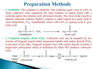  1. Oxidation: The oxidation of aldehyde with oxidizing agents such as CrO3 to
forms carboxylic acids containing the same numbers of carbon atoms with a
oxidizing agents like chromic acid, chromium trioxide. The silver oxide (Ag2O) in
aqueous ammonia solution (Tollen’s reagent) is mild reagent give good yield at
room temperature. E.g. Acetaldehyde reacts with CrO3 in aqueous acid to give
acetic acid.
 2. Grignard reagents (from CO2): Carboxylic acid can be prepared by the
reaction of Grignard reagent (alkyl magnesium halide) with carbon dioxide (CO2)
in presence of dry ether. Grignard reagents react with carbon dioxide to forms a
magnesium carboxylates which on hydrolysis by dilute HCl produces carboxylic
acids.
C
O
HH3C
Acetaldehyde
CrO3 C
O
OHH3C
Acetic acid
H2O
RMgX C O
O
R C
O
OMgX
HCl
R C
O
OH Mg(X)Cl
Grignard
reagent
Carbon dioxide Carboxylic acid
 
