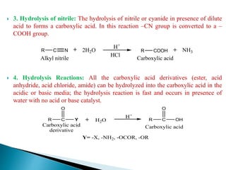  3. Hydrolysis of nitrile: The hydrolysis of nitrile or cyanide in presence of dilute
acid to forms a carboxylic acid. In this reaction –CN group is converted to a –
COOH group.
 4. Hydrolysis Reactions: All the carboxylic acid derivatives (ester, acid
anhydride, acid chloride, amide) can be hydrolyzed into the carboxylic acid in the
acidic or basic media; the hydrolysis reaction is fast and occurs in presence of
water with no acid or base catalyst.
R C R COOH2H2O
H+
Carboxylic acid
N
HCl
Alkyl nitrile
NH3
R C
O
Y R C
O
OHH2O
Carboxylic acid
derivative
Carboxylic acid
H+
Y= -X, -NH2, -OCOR, -OR
 