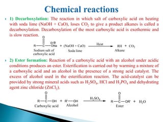  1) Decarboxylation: The reaction in which salt of carboxylic acid on heating
with soda lime (NaOH + CaO), loses CO2 to give a product alkanes is called a
decarboxylation. Decarboxylation of the most carboxylic acid is exothermic and
is slow reaction.
 2) Ester formation: Reaction of a carboxylic acid with an alcohol under acidic
conditions produces an ester. Esterification is carried out by warming a mixture of
a carboxylic acid and an alcohol in the presence of a strong acid catalyst. The
excess of alcohol used in the esterification reaction. The acid-catalyst can be
provided by strong mineral acids such as H2SO4, HCl and H3PO4 and dehydrating
agent zinc chloride (ZnCl2).
R C
O
ONa
Sodium salt of
carboxylic acid
(NaOH + CaO)
Soda lime
RH CO2
Heat
Alkane
R C
O
OH R' OH
Carboxylic acid Alcohol
R C
O
OR' H2O
Ester
H2SO4
 