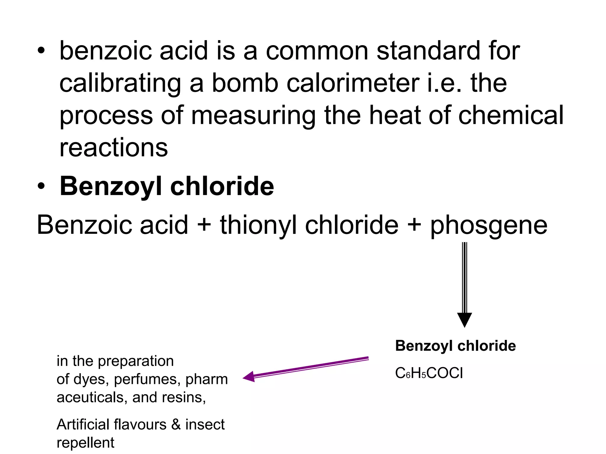 • benzoic acid is a common standard for
calibrating a bomb calorimeter i.e. the
process of measuring the heat of chemical
reactions
• Benzoyl chloride
Benzoic acid + thionyl chloride + phosgene
Benzoyl chloride
C6H5COCl
in the preparation
of dyes, perfumes, pharm
aceuticals, and resins,
Artificial flavours & insect
repellent
 