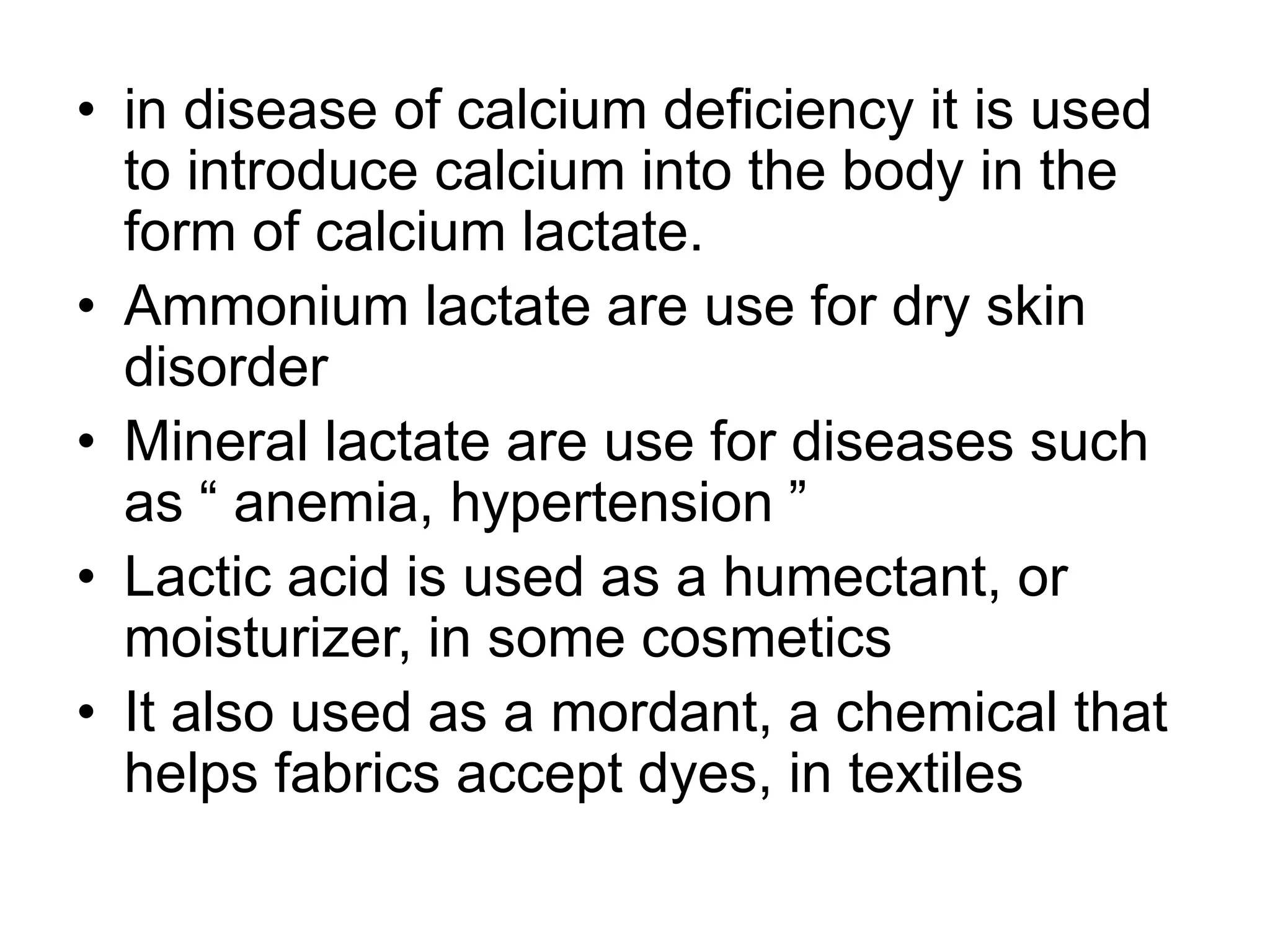 • in disease of calcium deficiency it is used
to introduce calcium into the body in the
form of calcium lactate.
• Ammonium lactate are use for dry skin
disorder
• Mineral lactate are use for diseases such
as “ anemia, hypertension ”
• Lactic acid is used as a humectant, or
moisturizer, in some cosmetics
• It also used as a mordant, a chemical that
helps fabrics accept dyes, in textiles
 