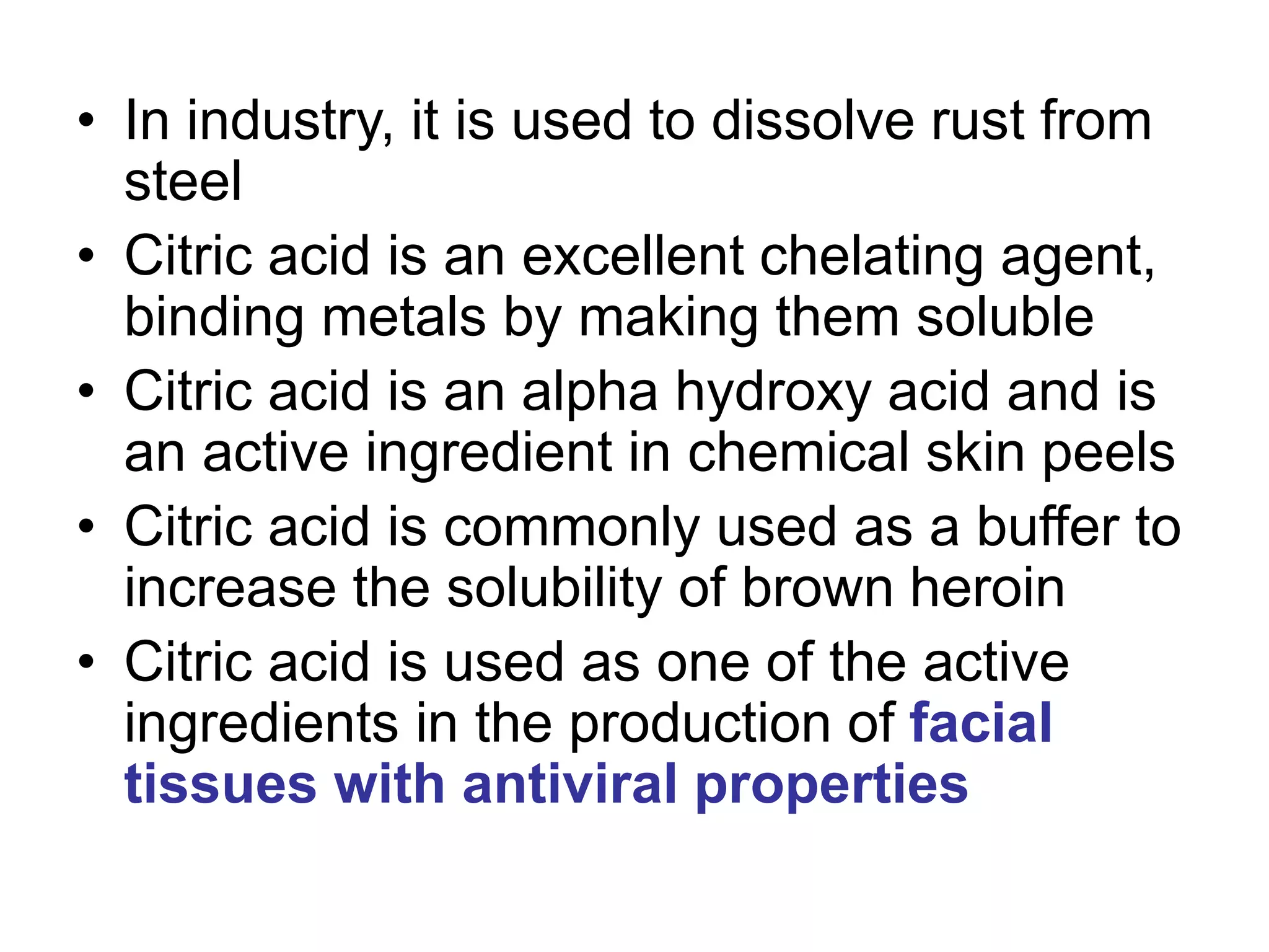 • In industry, it is used to dissolve rust from
steel
• Citric acid is an excellent chelating agent,
binding metals by making them soluble
• Citric acid is an alpha hydroxy acid and is
an active ingredient in chemical skin peels
• Citric acid is commonly used as a buffer to
increase the solubility of brown heroin
• Citric acid is used as one of the active
ingredients in the production of facial
tissues with antiviral properties
 