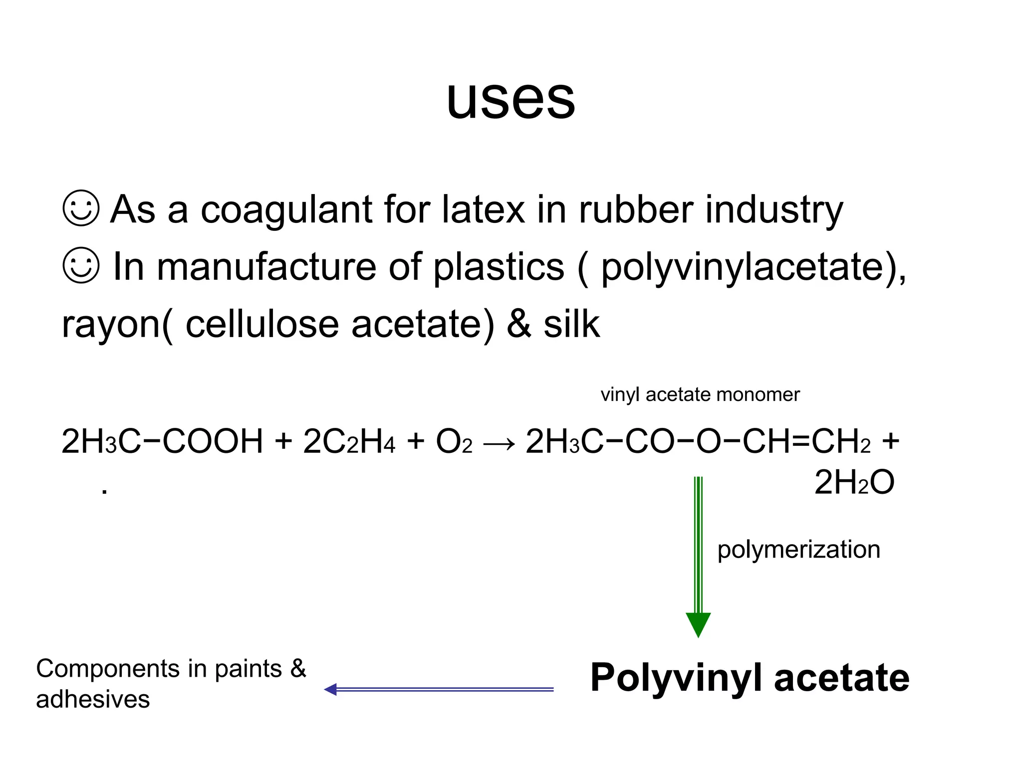 uses
☺ As a coagulant for latex in rubber industry
☺ In manufacture of plastics ( polyvinylacetate),
rayon( cellulose acetate) & silk
vinyl acetate monomer
2H3C−COOH + 2C2H4 + O2 → 2H3C−CO−O−CH=CH2 +
. 2H2O
Polyvinyl acetate
polymerization
Components in paints &
adhesives
 