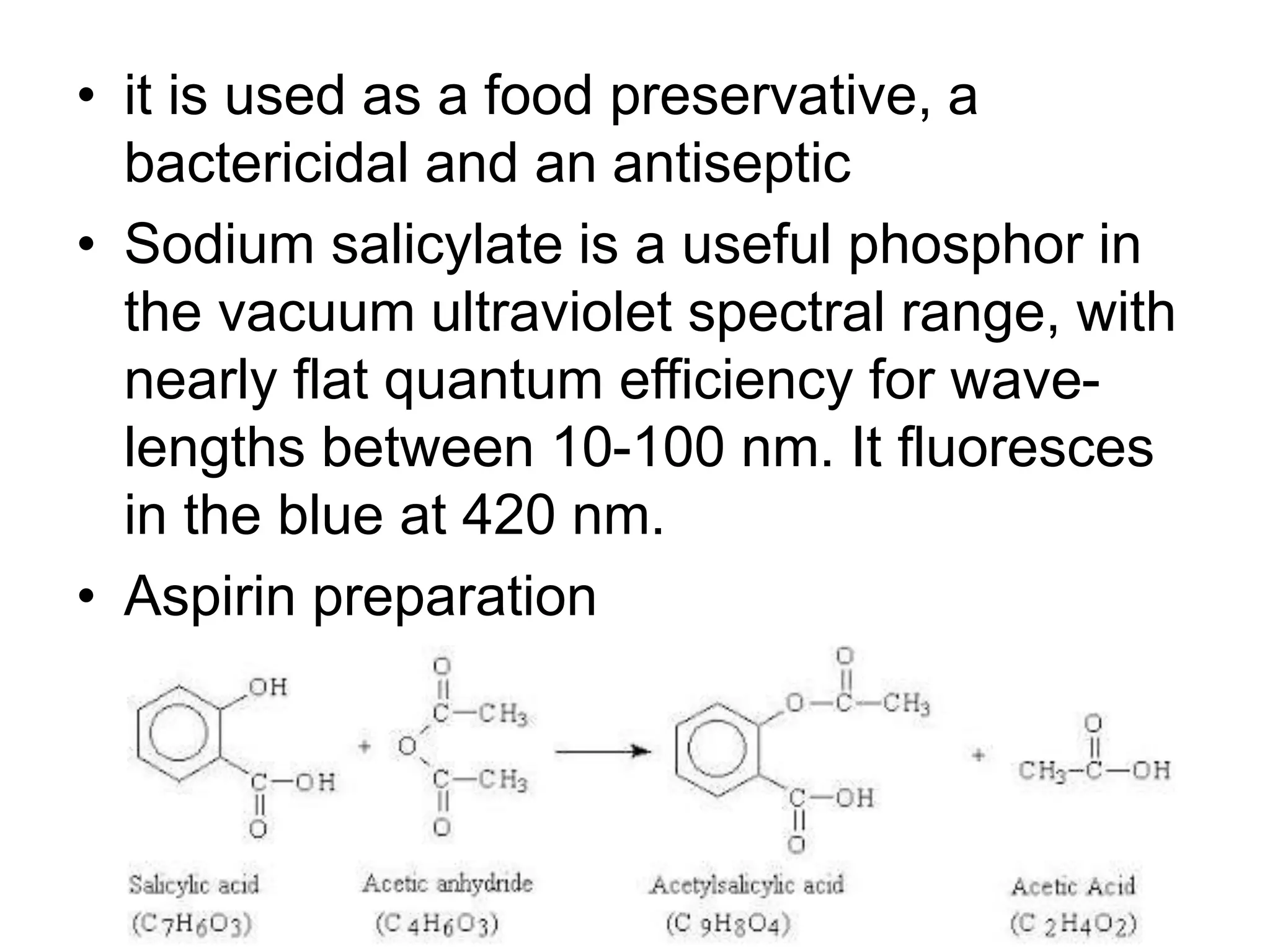 • it is used as a food preservative, a
bactericidal and an antiseptic
• Sodium salicylate is a useful phosphor in
the vacuum ultraviolet spectral range, with
nearly flat quantum efficiency for wave-
lengths between 10-100 nm. It fluoresces
in the blue at 420 nm.
• Aspirin preparation
 