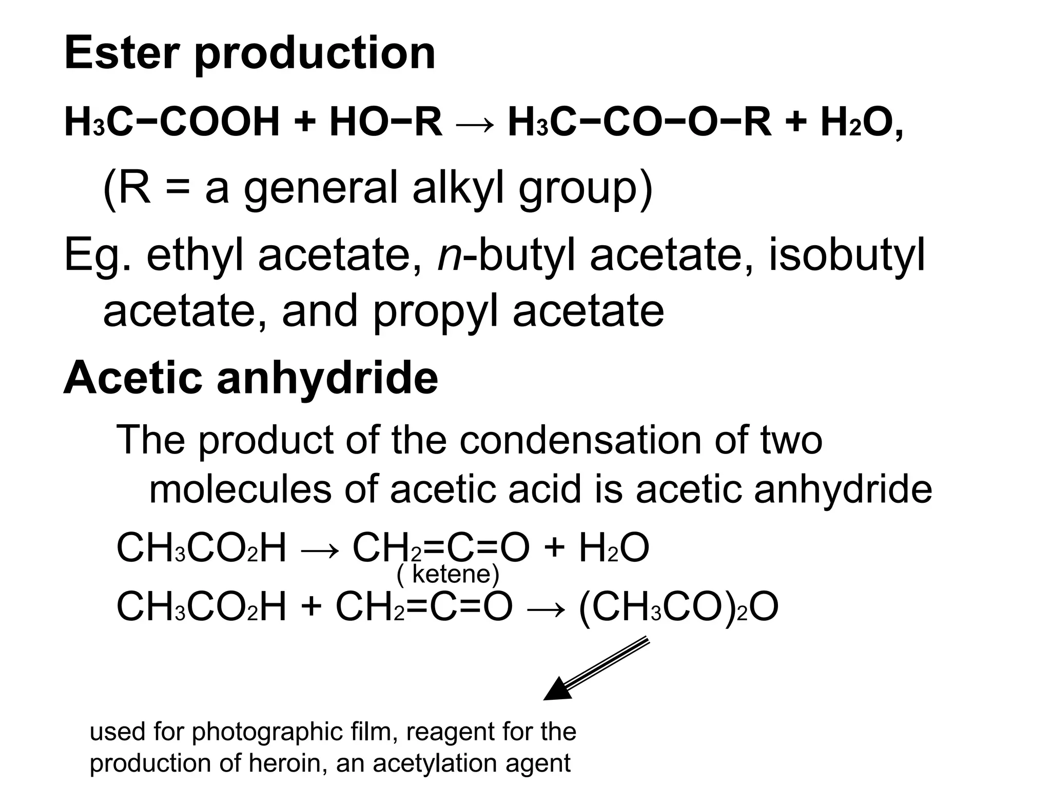 Ester production
H3C−COOH + HO−R → H3C−CO−O−R + H2O,
(R = a general alkyl group)
Eg. ethyl acetate, n-butyl acetate, isobutyl
acetate, and propyl acetate
Acetic anhydride
The product of the condensation of two
molecules of acetic acid is acetic anhydride
CH3CO2H → CH2=C=O + H2O
CH3CO2H + CH2=C=O → (CH3CO)2O
( ketene)
used for photographic film, reagent for the
production of heroin, an acetylation agent
 