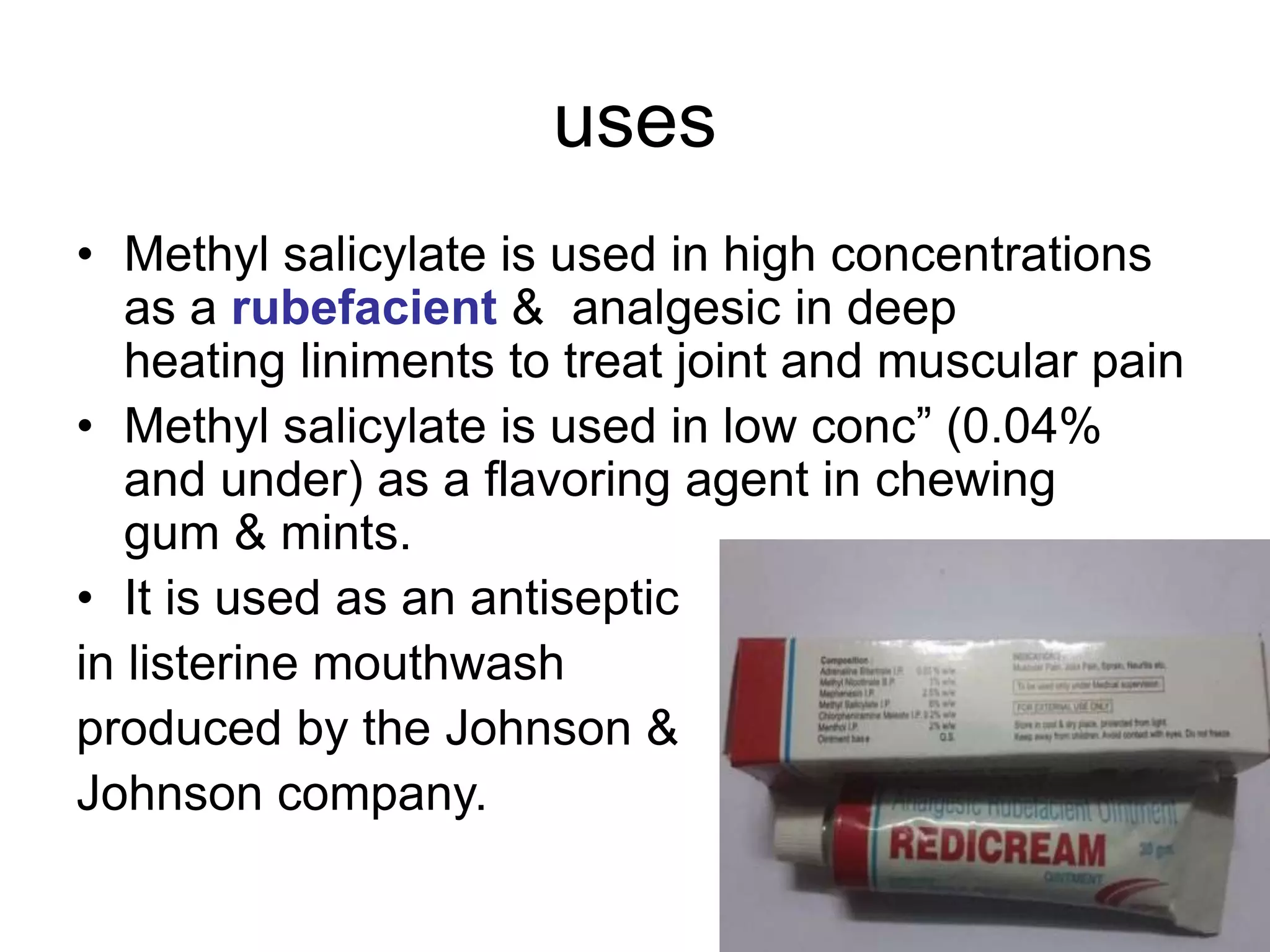 uses
• Methyl salicylate is used in high concentrations
as a rubefacient & analgesic in deep
heating liniments to treat joint and muscular pain
• Methyl salicylate is used in low conc” (0.04%
and under) as a flavoring agent in chewing
gum & mints.
• It is used as an antiseptic
in listerine mouthwash
produced by the Johnson &
Johnson company.
 