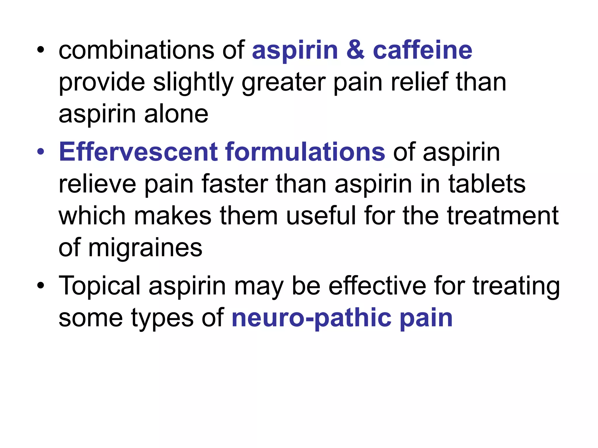 • combinations of aspirin & caffeine
provide slightly greater pain relief than
aspirin alone
• Effervescent formulations of aspirin
relieve pain faster than aspirin in tablets
which makes them useful for the treatment
of migraines
• Topical aspirin may be effective for treating
some types of neuro-pathic pain
 