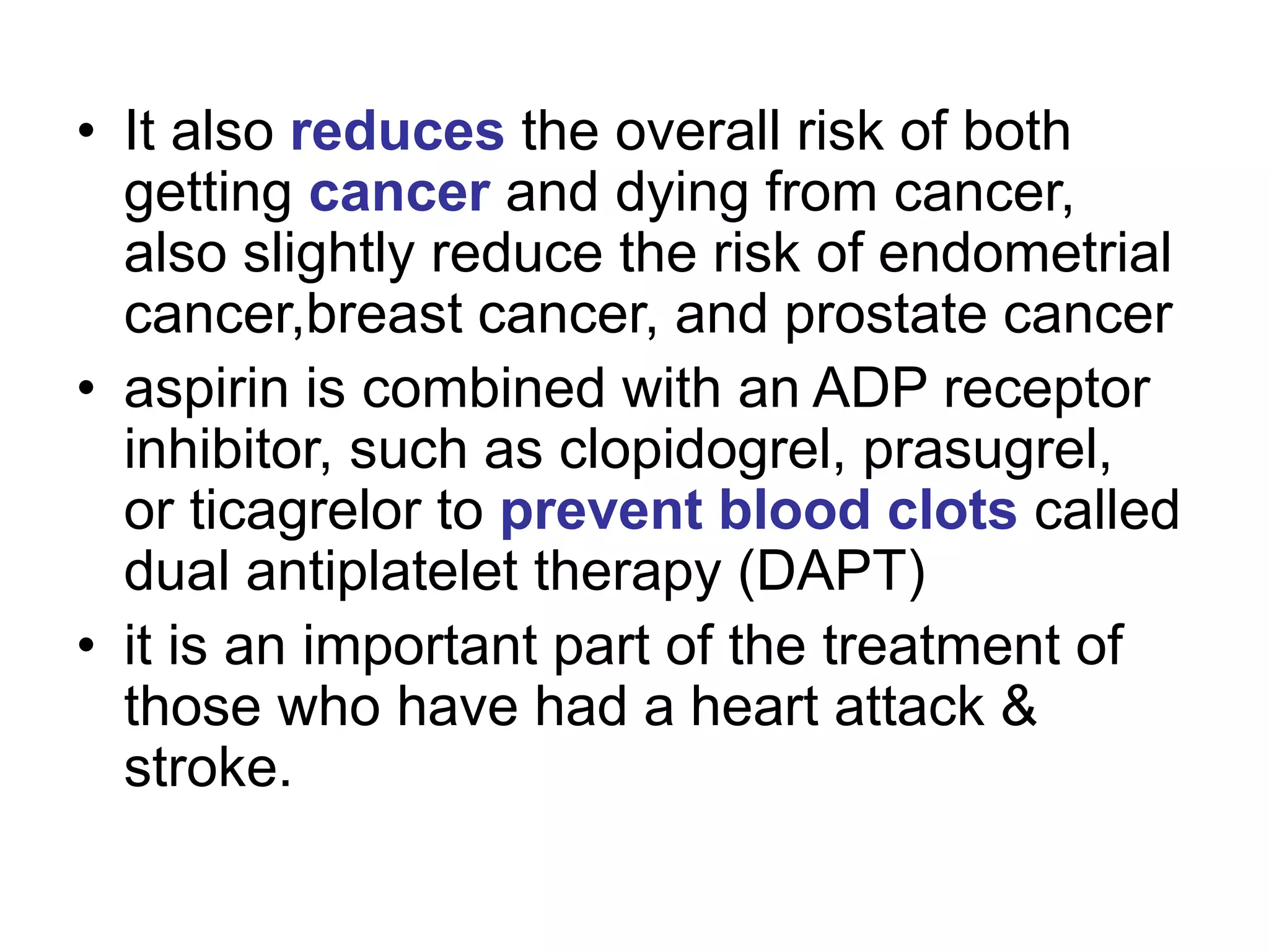 • It also reduces the overall risk of both
getting cancer and dying from cancer,
also slightly reduce the risk of endometrial
cancer,breast cancer, and prostate cancer
• aspirin is combined with an ADP receptor
inhibitor, such as clopidogrel, prasugrel,
or ticagrelor to prevent blood clots called
dual antiplatelet therapy (DAPT)
• it is an important part of the treatment of
those who have had a heart attack &
stroke.
 