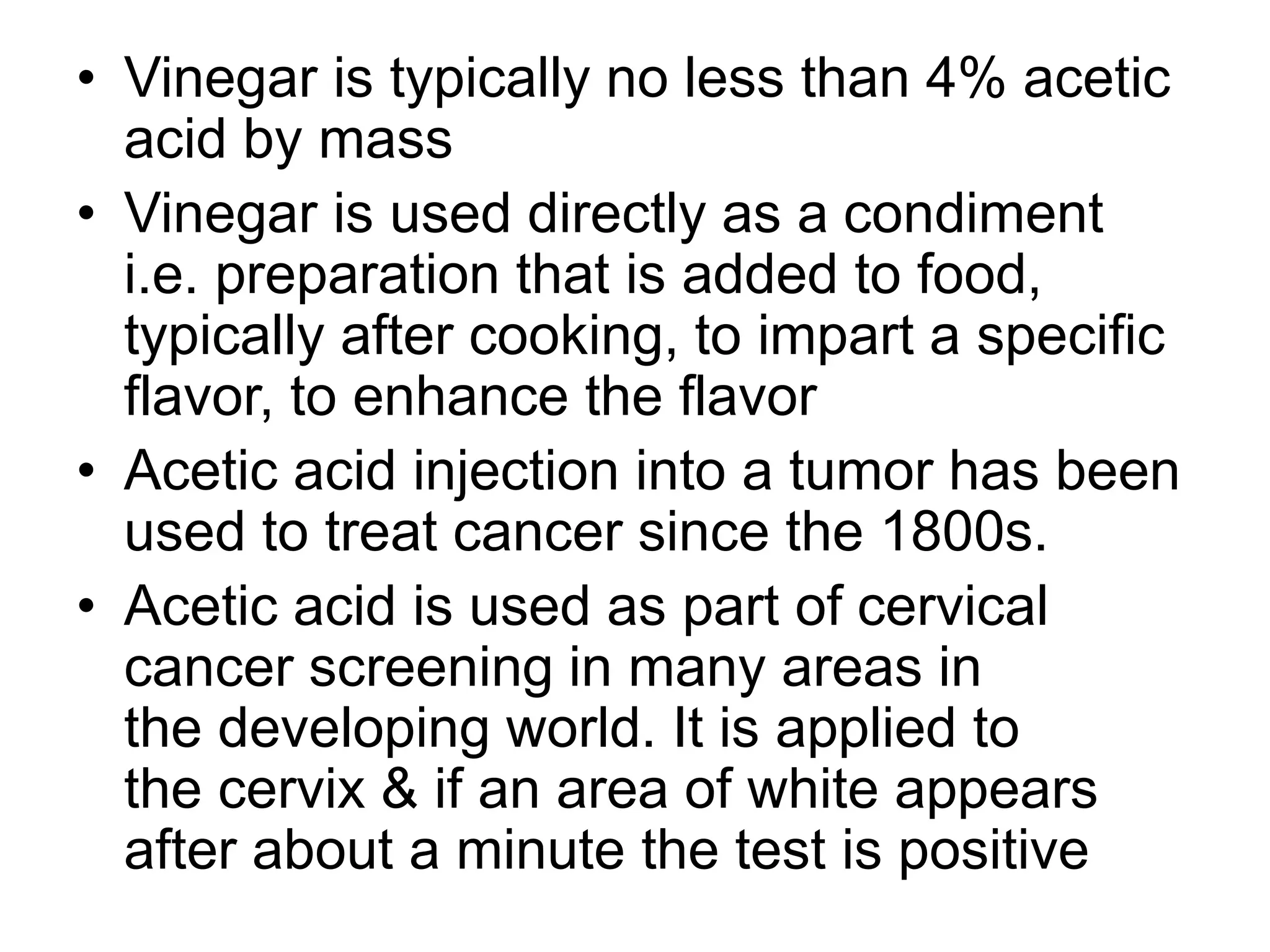• Vinegar is typically no less than 4% acetic
acid by mass
• Vinegar is used directly as a condiment
i.e. preparation that is added to food,
typically after cooking, to impart a specific
flavor, to enhance the flavor
• Acetic acid injection into a tumor has been
used to treat cancer since the 1800s.
• Acetic acid is used as part of cervical
cancer screening in many areas in
the developing world. It is applied to
the cervix & if an area of white appears
after about a minute the test is positive
 