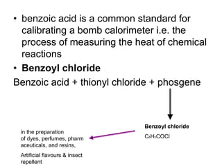 • benzoic acid is a common standard for
calibrating a bomb calorimeter i.e. the
process of measuring the heat of chemical
reactions
• Benzoyl chloride
Benzoic acid + thionyl chloride + phosgene
Benzoyl chloride
C6H5COCl
in the preparation
of dyes, perfumes, pharm
aceuticals, and resins,
Artificial flavours & insect
repellent
 
