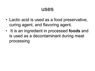 uses
• Lactic acid is used as a food preservative,
curing agent, and flavoring agent.
• It is an ingredient in processed foods and
is used as a decontaminant during meat
processing
 