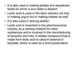 • It is also used in making pickles and sauerkraut,
foods for which a sour taste is desired
• Lactic acid is used in the dairy industry not only
in making yogurt but in making cheese as well
• It is also used in tanning leather
• Lactic acid is important in the pharmaceutical
industry as a starting material for other
substances and is involved in the manufacturing
of lacquers and inks. A related compound that is
made from lactic acid is calcium stearoyl-2-
lactylate, which is used as a food preservative.
 