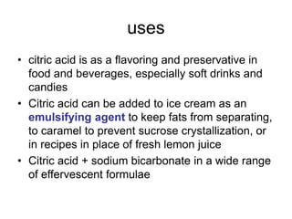 uses
• citric acid is as a flavoring and preservative in
food and beverages, especially soft drinks and
candies
• Citric acid can be added to ice cream as an
emulsifying agent to keep fats from separating,
to caramel to prevent sucrose crystallization, or
in recipes in place of fresh lemon juice
• Citric acid + sodium bicarbonate in a wide range
of effervescent formulae
 