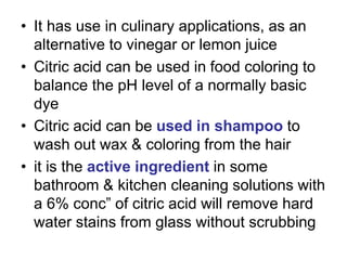 • It has use in culinary applications, as an
alternative to vinegar or lemon juice
• Citric acid can be used in food coloring to
balance the pH level of a normally basic
dye
• Citric acid can be used in shampoo to
wash out wax & coloring from the hair
• it is the active ingredient in some
bathroom & kitchen cleaning solutions with
a 6% conc” of citric acid will remove hard
water stains from glass without scrubbing
 
