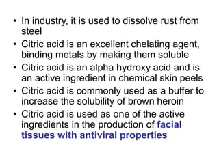 • In industry, it is used to dissolve rust from
steel
• Citric acid is an excellent chelating agent,
binding metals by making them soluble
• Citric acid is an alpha hydroxy acid and is
an active ingredient in chemical skin peels
• Citric acid is commonly used as a buffer to
increase the solubility of brown heroin
• Citric acid is used as one of the active
ingredients in the production of facial
tissues with antiviral properties
 