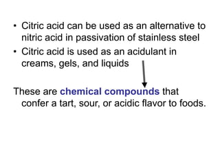 • Citric acid can be used as an alternative to
nitric acid in passivation of stainless steel
• Citric acid is used as an acidulant in
creams, gels, and liquids
These are chemical compounds that
confer a tart, sour, or acidic flavor to foods.
 