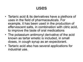 uses
• Tartaric acid & its derivatives have a plethora of
uses in the field of pharmaceuticals. For
example, it has been used in the production of
effervescent salts, in combination with citric acid,
to improve the taste of oral medications
• The potassium antimonyl derivative of the acid
known as tartar emetic is included, in small
doses, in cough syrup as an expectorant.
• Tartaric acid also has several applications for
industrial use.
 
