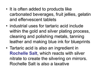 • It is often added to products like
carbonated beverages, fruit jellies, gelatin
and effervescent tablets
• industrial uses for tartaric acid include
within the gold and silver plating process,
cleaning and polishing metals, tanning
leather and making blue ink for blueprints
• Tartaric acid is also an ingredient in
Rochelle Salt, which reacts with silver
nitrate to create the silvering on mirrors.
Rochelle Salt is also a laxative
 