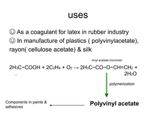 uses
☺ As a coagulant for latex in rubber industry
☺ In manufacture of plastics ( polyvinylacetate),
rayon( cellulose acetate) & silk
vinyl acetate monomer
2H3C−COOH + 2C2H4 + O2 → 2H3C−CO−O−CH=CH2 +
. 2H2O
Polyvinyl acetate
polymerization
Components in paints &
adhesives
 