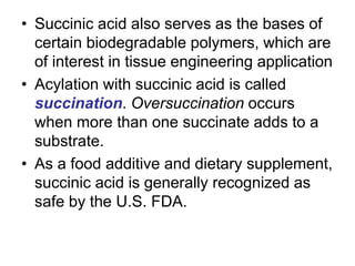 • Succinic acid also serves as the bases of
certain biodegradable polymers, which are
of interest in tissue engineering application
• Acylation with succinic acid is called
succination. Oversuccination occurs
when more than one succinate adds to a
substrate.
• As a food additive and dietary supplement,
succinic acid is generally recognized as
safe by the U.S. FDA.
 