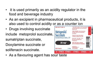 • it is used primarily as an acidity regulator in the
food and beverage industry
• As an excipient in pharmaceutical products, it is
also used to control acidity or as a counter ion
• Drugs involving succinate
include metoprolol succinate,
sumatriptan succinate,
Doxylamine succinate or
solifenacin succinate.
• As a flavouring agent has sour taste
 