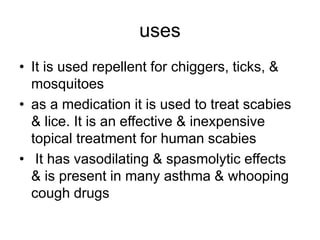 uses
• It is used repellent for chiggers, ticks, &
mosquitoes
• as a medication it is used to treat scabies
& lice. It is an effective & inexpensive
topical treatment for human scabies
• It has vasodilating & spasmolytic effects
& is present in many asthma & whooping
cough drugs
 