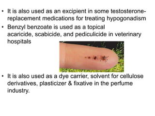• It is also used as an excipient in some testosterone-
replacement medications for treating hypogonadism
• Benzyl benzoate is used as a topical
acaricide, scabicide, and pediculicide in veterinary
hospitals
• It is also used as a dye carrier, solvent for cellulose
derivatives, plasticizer & fixative in the perfume
industry.
 