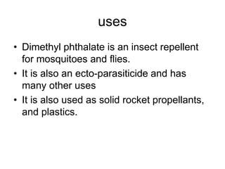 uses
• Dimethyl phthalate is an insect repellent
for mosquitoes and flies.
• It is also an ecto-parasiticide and has
many other uses
• It is also used as solid rocket propellants,
and plastics.
 