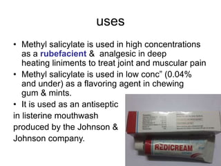 uses
• Methyl salicylate is used in high concentrations
as a rubefacient & analgesic in deep
heating liniments to treat joint and muscular pain
• Methyl salicylate is used in low conc” (0.04%
and under) as a flavoring agent in chewing
gum & mints.
• It is used as an antiseptic
in listerine mouthwash
produced by the Johnson &
Johnson company.
 