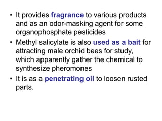 • It provides fragrance to various products
and as an odor-masking agent for some
organophosphate pesticides
• Methyl salicylate is also used as a bait for
attracting male orchid bees for study,
which apparently gather the chemical to
synthesize pheromones
• It is as a penetrating oil to loosen rusted
parts.
 