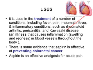 uses
• it is used in the treatment of a number of
conditions, including fever, pain, rheumatic fever,
& inflammatory conditions, such as rheumatoid
arthritis, pericarditis, and Kawasaki disease
(an illness that causes inflammation (swelling
and redness) in blood vessels throughout the
body ).
• There is some evidence that aspirin is effective
at preventing colorectal cancer
• Aspirin is an effective analgesic for acute pain
 