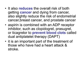 • It also reduces the overall risk of both
getting cancer and dying from cancer,
also slightly reduce the risk of endometrial
cancer,breast cancer, and prostate cancer
• aspirin is combined with an ADP receptor
inhibitor, such as clopidogrel, prasugrel,
or ticagrelor to prevent blood clots called
dual antiplatelet therapy (DAPT)
• it is an important part of the treatment of
those who have had a heart attack &
stroke.
 