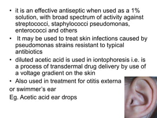 • it is an effective antiseptic when used as a 1%
solution, with broad spectrum of activity against
streptococci, staphylococci pseudomonas,
enterococci and others
• It may be used to treat skin infections caused by
pseudomonas strains resistant to typical
antibiotics
• diluted acetic acid is used in iontophoresis i.e. is
a process of transdermal drug delivery by use of
a voltage gradient on the skin
• Also used in treatment for otitis externa
or swimmer’s ear
Eg. Acetic acid ear drops
 