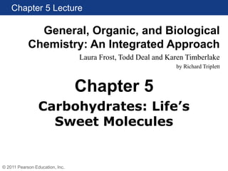 Chapter 5 Lecture
General, Organic, and Biological
Chemistry: An Integrated Approach
Laura Frost, Todd Deal and Karen Timberlake
by Richard Triplett
© 2011 Pearson Education, Inc.
Carbohydrates: Life’s
Sweet Molecules
Chapter 5
 