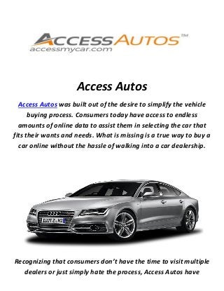 Access Autos
Access Autos was built out of the desire to simplify the vehicle
buying process. Consumers today have access to endless
amounts of online data to assist them in selecting the car that
fits their wants and needs. What is missing is a true way to buy a
car online without the hassle of walking into a car dealership.
Recognizing that consumers don’t have the time to visit multiple
dealers or just simply hate the process, Access Autos have
 