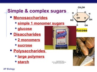 CH2OH

   Simple & complex sugars                                        H         O
                                                                                 H
                                                                       H
     Monosaccharides                                            HO
                                                                       OH   H
                                                                                 OH
          simple 1 monomer sugars                                     H    OH
          glucose
                                                                      Glucose
      Disaccharides
          2 monomers
          sucrose

      Polysaccharides
          large polymers
          starch                      QuickTime™ and a
                            TIFF (Uncompressed) decompressor
                               are needed to see this picture.




AP Biology
 