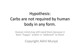 Hypothesis:
Carbs are not required by human
body in any form.
Human mind may still need them because it
feels “happy” and/or is “addicted” to them
Copyright Akhil Munjal
 