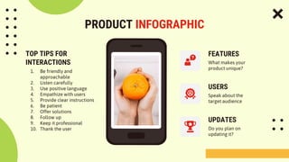 PRODUCT INFOGRAPHIC
FEATURES
USERS
UPDATES
What makes your
product unique?
Speak about the
target audience
Do you plan on
updating it?
TOP TIPS FOR
INTERACTIONS
1. Be friendly and
approachable
2. Listen carefully
3. Use positive language
4. Empathize with users
5. Provide clear instructions
6. Be patient
7. Offer solutions
8. Follow up
9. Keep it professional
10. Thank the user
 