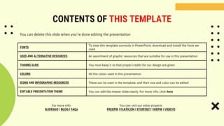 CONTENTS OF THIS TEMPLATE
FONTS
To view this template correctly in PowerPoint, download and install the fonts we
used
USED AND ALTERNATIVE RESOURCES An assortment of graphic resources that are suitable for use in this presentation
THANKS SLIDE You must keep it so that proper credits for our design are given
COLORS All the colors used in this presentation
ICONS AND INFOGRAPHIC RESOURCES These can be used in the template, and their size and color can be edited
EDITABLE PRESENTATION THEME You can edit the master slides easily. For more info, click here
You can delete this slide when you’re done editing the presentation
For more info:
SLIDESGO | BLOG | FAQs
You can visit our sister projects:
FREEPIK | FLATICON | STORYSET | WEPIK | VIDEVO
 